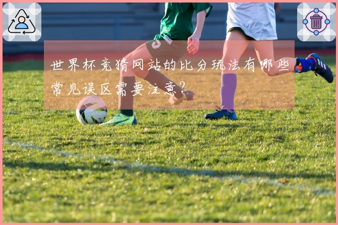 世界杯竞猜网站的比分玩法有哪些常见误区需要注意？